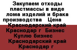 Закупаем отходы пластмассы в виде лома изделий и брака производства › Цена ­ 1 - Краснодарский край, Краснодар г. Бизнес » Куплю бизнес   . Краснодарский край,Краснодар г.